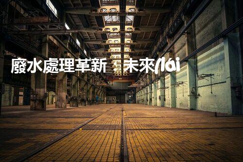 廢水處理革新：未來(lái)環(huán)保利器還在哪里？